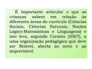 É importante articular o que as
crianças sabem em relação às
diferentes áreas do currículo (Ciências
Sociais, Ciências Naturais, Noções
Lógico-Matemáticas e Linguagens) e
isto leva, segundo Corsino (2007), a
uma organização pedagógica que deve
ser flexível, aberta ao novo e ao
imprevisível.
 