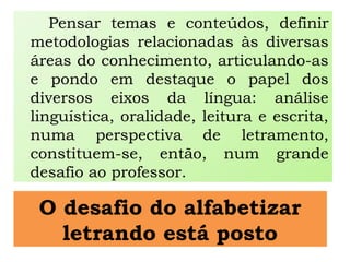 O desafio do alfabetizar
letrando está posto
Pensar temas e conteúdos, definir
metodologias relacionadas às diversas
áreas do conhecimento, articulando-as
e pondo em destaque o papel dos
diversos eixos da língua: análise
linguística, oralidade, leitura e escrita,
numa perspectiva de letramento,
constituem-se, então, num grande
desafio ao professor.
 