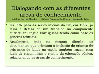 Dialogando com as diferentes
áreas de conhecimento
Adelma Barros-Mendes Débora Anunciação Cunha Rosinalda Teles
Rosinalda Teles
• Os PCN para as séries iniciais do EF, em 1997, já
fazia a defesa de um trabalho no componente
curricular Língua Portuguesa tendo como base os
gêneros textuais.
• Atualmente, indo na mesma direção, os
documentos que orientam a inclusão da criança de
seis anos de idade na escola também trazem essa
ideia de encaminhar o ensino da educação básica,
relacionando as áreas de conhecimento.
• Os PCN para as séries iniciais do EF, em 1997, já
fazia a defesa de um trabalho no componente
curricular Língua Portuguesa tendo como base os
gêneros textuais.
• Atualmente, indo na mesma direção, os
documentos que orientam a inclusão da criança de
seis anos de idade na escola também trazem essa
ideia de encaminhar o ensino da educação básica,
relacionando as áreas de conhecimento.
 