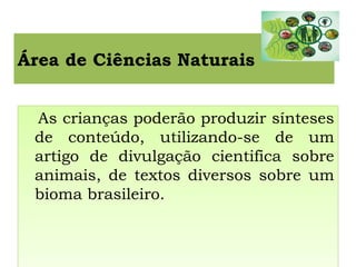 Área de Ciências Naturais
As crianças poderão produzir sínteses
de conteúdo, utilizando-se de um
artigo de divulgação cientifica sobre
animais, de textos diversos sobre um
bioma brasileiro.
As crianças poderão produzir sínteses
de conteúdo, utilizando-se de um
artigo de divulgação cientifica sobre
animais, de textos diversos sobre um
bioma brasileiro.
 