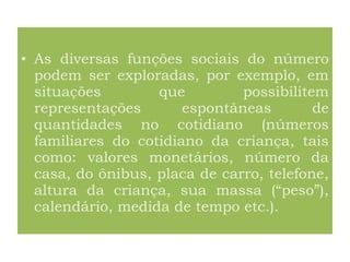 • As diversas funções sociais do número
podem ser exploradas, por exemplo, em
situações que possibilitem
representações espontâneas de
quantidades no cotidiano (números
familiares do cotidiano da criança, tais
como: valores monetários, número da
casa, do ônibus, placa de carro, telefone,
altura da criança, sua massa (“peso”),
calendário, medida de tempo etc.).
 