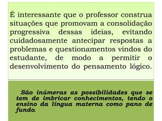 É interessante que o professor construa
situações que promovam a consolidação
progressiva dessas ideias, evitando
cuidadosamente antecipar respostas a
problemas e questionamentos vindos do
estudante, de modo a permitir o
desenvolvimento do pensamento lógico.
É interessante que o professor construa
situações que promovam a consolidação
progressiva dessas ideias, evitando
cuidadosamente antecipar respostas a
problemas e questionamentos vindos do
estudante, de modo a permitir o
desenvolvimento do pensamento lógico.
São inúmeras as possibilidades que se
tem de imbricar conhecimentos, tendo o
ensino da língua materna como pano de
fundo.
 