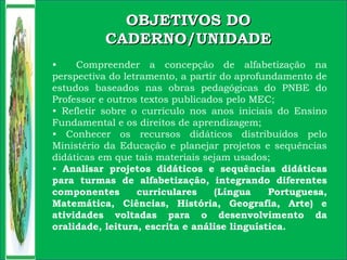 OBJETIVOS DOOBJETIVOS DO
CADERNO/UNIDADECADERNO/UNIDADE
• Compreender a concepção de alfabetização na
perspectiva do letramento, a partir do aprofundamento de
estudos baseados nas obras pedagógicas do PNBE do
Professor e outros textos publicados pelo MEC;
• Refletir sobre o currículo nos anos iniciais do Ensino
Fundamental e os direitos de aprendizagem;
• Conhecer os recursos didáticos distribuídos pelo
Ministério da Educação e planejar projetos e sequências
didáticas em que tais materiais sejam usados;
• Analisar projetos didáticos e sequências didáticas
para turmas de alfabetização, integrando diferentes
componentes curriculares (Língua Portuguesa,
Matemática, Ciências, História, Geografia, Arte) e
atividades voltadas para o desenvolvimento da
oralidade, leitura, escrita e análise linguística.
 