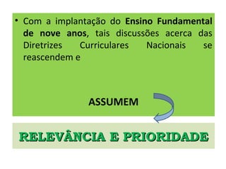 RELEVÂNCIA E PRIORIDADERELEVÂNCIA E PRIORIDADE
• Com a implantação do Ensino Fundamental
de nove anos, tais discussões acerca das
Diretrizes Curriculares Nacionais se
reascendem e
ASSUMEM
 