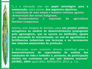 “[...] a educação tem um papel estratégico para a
consecução, entre outros, dos seguintes objetivos:
-a realização de uma ampla e massiva reforma agrária;a realização de uma ampla e massiva reforma agrária;
-demarcação das terras indígenas;-demarcação das terras indígenas;
-o fortalecimento e expansão da agricultura-o fortalecimento e expansão da agricultura
familiar/camponesa.familiar/camponesa.
Aponta, sem margem de dúvidas, para um projeto político
antagônico ao modelo de desenvolvimento propugnado
pelo agronegócio, que se ancora no latifúndio, aposta
nos processos de mecanização, no uso de agrotóxicos e
fertilizantes industriais nas lavouras e no incremento
das relações assalariadas de produção.
A Educação, neste contexto, deveria contribuir para o
desenvolvimento de capacidades de análise das
condições de vida e trabalho e, portanto, de participação
efetiva em contextos em que tais debates ocorrem”
(IICNEC, 2004 apud LEAL: MESQUITA, 2012, p. 11).
 
