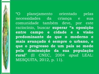 “O planejamento orientado pelas
necessidades da criança e sua
comunidade também deve, por este
raciocínio, buscar superar “a oposição
entre campo e cidade e a visão
predominante de que o moderno e
mais avançado é sempre o urbano, e
que o progresso de um país se mede
pela diminuição da sua população
rural” (II CNEC, 2004 apud LEAL:
MESQUITA, 2012, p. 11).
 