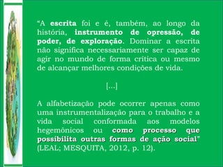 “A escrita foi e é, também, ao longo da
história, instrumento de opressão, de
poder, de exploração. Dominar a escrita
não significa necessariamente ser capaz de
agir no mundo de forma crítica ou mesmo
de alcançar melhores condições de vida.
[...]
A alfabetização pode ocorrer apenas como
uma instrumentalização para o trabalho e a
vida social conformada aos modelos
hegemônicos ou como processo quecomo processo que
possibilita outras formas de ação socialpossibilita outras formas de ação social”
(LEAL; MESQUITA, 2012, p. 12).
 