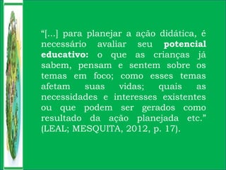 “[...] para planejar a ação didática, é
necessário avaliar seu potencial
educativo: o que as crianças já
sabem, pensam e sentem sobre os
temas em foco; como esses temas
afetam suas vidas; quais as
necessidades e interesses existentes
ou que podem ser gerados como
resultado da ação planejada etc.”
(LEAL; MESQUITA, 2012, p. 17).
 