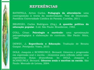 BATISTELA, Airton Carlos. Pedagogia da alternância: uma
contraposição à teoria da modernização. Tese de Doutorado.
Pontifícia Universidade Católica do Paraná, Curitiba, 2011.
BRANDÃO, Carlos Rodrigues (Org.). A questão política da
educação popular. 3.ed. São Paulo: Brasiliense, 1982.
COLL, César. Psicologia e currículo: uma aproximação
psicopedagógica à elaboração do currículo. São Paulo: Ática,
1997.
DEWEY, J. Experiência e Educação. Tradução de Renata
Gaspar. Petrópolis: Vozes, 2010.
DOLZ, Joaquim e SCHNEUWLY, Bernard. Gêneros e progressão
em expressão oral e escrita – elementos para reflexão sobre uma
experiência Suíça (francófona). In: DOLZ, Joaquim e
SCHNEUWLY, Bernard. Gêneros orais e escritos na escola. São
Paulo: Mercado de Letras, 2004.
REFERÊNCIASREFERÊNCIAS
 