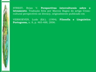 STREET, Brian V. Perspectivas interculturais sobre o
letramento. Tradução feita por Marcos Bagno do artigo Cross-
cultural perspectives on literacy, originalmente publicado em
VERHOEVEN, Ludo (Ed.). (1994). Filosofia e Linguística
Portuguesa, n. 8, p. 465-488, 2006.
 