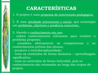 CARACTERÍSTICAS
1. O projeto é uma proposta de intervenção pedagógica.
2. É uma atividade intencional e social, que contempla
um problema, objetivos e produtos concretos.
3. Aborda o conhecimento em uso:
- enfoca conhecimentos relevantes para resolver o
problema proposto;
- considera efetivamente as competências e os
conhecimentos prévios dos alunos;
- promove a interdisciplinaridade;
- trata os conteúdos de forma dinâmica – aprendizagem
significativa;
- trata os conteúdos de forma helicoidal, pois os
conhecimentos são retomados ao longo das etapas do
projeto.
 