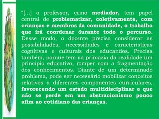 “[...] o professor, como mediador, tem papel
central de problematizar, coletivamente, com
crianças e membros da comunidade, o trabalho
que irá coordenar durante todo o percurso.
Desse modo, o docente precisa considerar as
possibilidades, necessidades e características
cognitivas e culturais dos educandos. Precisa
também, porque tem na primazia da realidade um
princípio educativo, romper com a fragmentação
dos conhecimentos. Diante de um determinado
problema, pode ser necessário mobilizar conceitos
relativos a diferentes componentes curriculares,
favorecendo um estudo multidisciplinar e que
não se perde em um abstracionismo pouco
afim ao cotidiano das crianças.
 