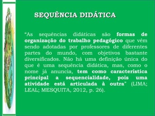 SEQUÊNCIA DIDÁTICASEQUÊNCIA DIDÁTICA
“As sequências didáticas são formas de
organização do trabalho pedagógico que vêm
sendo adotadas por professores de diferentes
partes do mundo, com objetivos bastante
diversificados. Não há uma definição única do
que é uma sequência didática, mas, como o
nome já anuncia, tem como característica
principal a sequencialidade, pois uma
atividade está articulada à outra” (LIMA;
LEAL; MESQUITA, 2012, p. 26).
 
