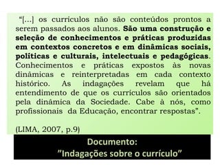 Documento:
”Indagações sobre o currículo”
“[...] os currículos não são conteúdos prontos a
serem passados aos alunos. São uma construção e
seleção de conhecimentos e práticas produzidas
em contextos concretos e em dinâmicas sociais,
políticas e culturais, intelectuais e pedagógicas.
Conhecimentos e práticas expostos às novas
dinâmicas e reinterpretadas em cada contexto
histórico. As indagações revelam que há
entendimento de que os currículos são orientados
pela dinâmica da Sociedade. Cabe à nós, como
profissionais da Educação, encontrar respostas”.
(LIMA, 2007, p.9)
 