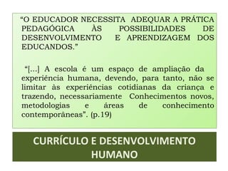 CURRÍCULO E DESENVOLVIMENTO
HUMANO
“O EDUCADOR NECESSITA ADEQUAR A PRÁTICA
PEDAGÓGICA ÀS POSSIBILIDADES DE
DESENVOLVIMENTO E APRENDIZAGEM DOS
EDUCANDOS.”
“[...] A escola é um espaço de ampliação da
experiência humana, devendo, para tanto, não se
limitar às experiências cotidianas da criança e
trazendo, necessariamente Conhecimentos novos,
metodologias e áreas de conhecimento
contemporâneas”. (p.19)
 