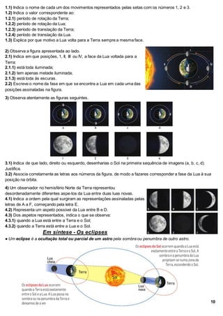 1.1) Indica o nome de cada um dos movimentos representados pelas setas com os números 1, 2 e 3.
1.2) Indica o valor correspondente ao:
1.2.1) período de rotação da Terra;
1.2.2) período de rotação da Lua;
1.2.3) período de translação da Terra;
1.2.4) período de translação da Lua.
1.3) Explica por que motivo a Lua volta para a Terra sempre a mesma face.
2) Observa a figura apresentada ao lado.
2.1) Indica em que posições, 1, II, III ou IV, a face da Lua voltada para a
Terra:
2.1.1) está toda iluminada;
2.1.2) tem apenas metade iluminada;
2.1.3) está toda às escuras.
2.2) Escreve o nome da fase em que se encontra a Lua em cada uma das
posições assinaladas na figura.
3) Observa atentamente as figuras seguintes.
3.1) Indica de que lado, direito ou esquerdo, desenharias o Sol na primeira sequência de imagens (a, b, c, d).
Justifica.
3.2) Associa corretamente as letras aos números da figura, de modo a fazeres corresponder a fase da Lua à sua
posição na órbita.
4) Um observador no hemisfério Norte da Terra representou
desordenadamente diferentes aspe-tos da Lua entre duas luas novas.
4.1) Indica a ordem pela qual surgiram as representações assinaladas pelas
letras de A a F, começando pela letra E.
4.2) Representa um aspeto possível da Lua entre B e D.
4.3) Dos aspetos representados, indica o que se observa:
4.3.1) quando a Lua está entre a Terra e o Sol;
4.3.2) quando a Terra está entre a Lua e o Sol.
Em síntese - Os eclipses
● Um eclipse é a ocultação total ou parcial de um astro pela sombra ou penumbra de outro astro.
10
 