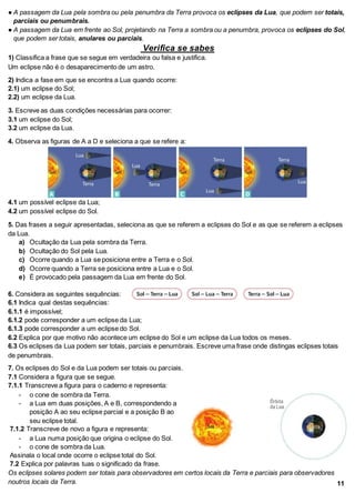 ● A passagem da Lua pela sombra ou pela penumbra da Terra provoca os eclipses da Lua, que podem ser totais,
parciais ou penumbrais.
● A passagem da Lua em frente ao Sol, projetando na Terra a sombra ou a penumbra, provoca os eclipses do Sol,
que podem ser totais, anulares ou parciais.
Verifica se sabes
1) Classifica a frase que se segue em verdadeira ou falsa e justifica.
Um eclipse não é o desaparecimento de um astro.
2) Indica a fase em que se encontra a Lua quando ocorre:
2.1) um eclipse do Sol;
2.2) um eclipse da Lua.
3. Escreve as duas condições necessárias para ocorrer:
3.1 um eclipse do Sol;
3.2 um eclipse da Lua.
4. Observa as figuras de A a D e seleciona a que se refere a:
4.1 um possível eclipse da Lua;
4.2 um possível eclipse do Sol.
5. Das frases a seguir apresentadas, seleciona as que se referem a eclipses do Sol e as que se referem a eclipses
da Lua.
a) Ocultação da Lua pela sombra da Terra.
b) Ocultação do Sol pela Lua.
c) Ocorre quando a Lua se posiciona entre a Terra e o Sol.
d) Ocorre quando a Terra se posiciona entre a Lua e o Sol.
e) É provocado pela passagem da Lua em frente do Sol.
6. Considera as seguintes sequências:
6.1 Indica qual destas sequências:
6.1.1 é impossível;
6.1.2 pode corresponder a um eclipse da Lua;
6.1.3 pode corresponder a um eclipse do Sol.
6.2 Explica por que motivo não acontece um eclipse do Sol e um eclipse da Lua todos os meses.
6.3 Os eclipses da Lua podem ser totais, parciais e penumbrais. Escreve uma frase onde distingas eclipses totais
de penumbrais.
7. Os eclipses do Sol e da Lua podem ser totais ou parciais.
7.1 Considera a figura que se segue.
7.1.1 Transcreve a figura para o caderno e representa:
- o cone de sombra da Terra.
- a Lua em duas posições, A e B, correspondendo a
posição A ao seu eclipse parcial e a posição B ao
seu eclipse total.
7.1.2 Transcreve de novo a figura e representa:
- a Lua numa posição que origina o eclipse do Sol.
- o cone de sombra da Lua.
Assinala o local onde ocorre o eclipse total do Sol.
7.2 Explica por palavras tuas o significado da frase.
Os eclipses solares podem ser totais para observadores em certos locais da Terra e parciais para observadores
noutros locais da Terra. 11
 