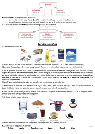  O termo puro tem significados diferentes:
- o conceito químico da palavra "puro" é: material constituído por uma só substância;
- o significado na linguagem do dia a dia da palavra "puro" é: material não contaminado.
 As misturas podem ser heterogéneas, homogéneas ou coloidais.
Verifica se sabes
1. Considera os materiais:
Classifica cada um dos materiais como substância ou mistura, explicando as razões da tua classificação.
(Se desconheces algum dos materiais, procura informar-te na internet ou recorrendo a um dicionário.)
2. O ar que nos envolve tem como componentes mais abundantes nitrogênio e oxigénio, mas também contem
vapor de água e dióxido de carbono. Nos últimos tempos, a quantidade de dióxido de carbono tem aumentado
porque a atividade industrial e a utilização dos meios de transporte queimam enormes quantidades de gasolina,
petróleo e carvão. A queima dos combustíveis origina ainda dióxido de enxofre e óxido de nitrogénio, que
tornam a chuva ácida.
Classifica os materiais destacados em substâncias ou misturas de substâncias.
3. Habitualmente falamos em: água do mar, água da torneira, água mineral sem gás, água mineral gaseificada e
água destilada. Indica em qual dos casos nos referimos a uma substância. Justifica.
4. Nos rótulos das embalagens dos produtos alimentares da figura está escrito o termo puro. Qual o significado do
termo “puro" nos rótulos destas embalagens?
5. A figura mostra várias misturas.
Classifica estas misturas como homogéneas, heterogéneas ou coloidais. Justifica.
6. Considera os seguintes materiais:
Açúcar Areia Carvão em pó Água Álcool Óleo
16
 