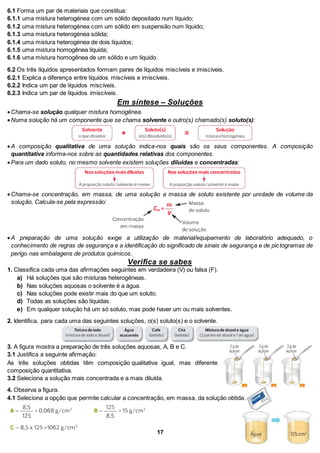 6.1 Forma um par de materiais que constitua:
6.1.1 uma mistura heterogénea com um sólido depositado num líquido;
6.1.2 uma mistura heterogénea com um sólido em suspensão num líquido;
6.1.3 uma mistura heterogénea sólida;
6.1.4 uma mistura heterogénea de dois líquidos;
6.1.5 uma mistura homogênea líquida;
6.1.6 uma mistura homogênea de um sólido e um líquido.
6.2 Os três líquidos apresentados formam pares de líquidos miscíveis e imiscíveis.
6.2.1 Explica a diferença entre líquidos miscíveis e imiscíveis.
6.2.2 Indica um par de líquidos miscíveis.
6.2.3 Indica um par de líquidos imiscíveis.
Em síntese – Soluções
Chama-se solução qualquer mistura homogênea.
Numa solução há um componente que se chama solvente e outro(s) chamado(s) soluto(s):
A composição qualitativa de uma solução indica-nos quais são os seus componentes. A composição
quantitativa informa-nos sobre as quantidades relativas dos componentes.
Para um dado soluto, no mesmo solvente existem soluções diluídas e concentradas:
Chama-se concentração, em massa, de uma solução a massa de soluto existente por unidade de volume da
solução. Calcula-se pela expressão:
A preparação de uma solução exige a utilização de material/equipamento de laboratório adequado, o
conhecimento de regras de segurança e a identificação do significado de sinais de segurança e de pictogramas de
perigo nas embalagens de produtos químicos.
Verifica se sabes
1. Classifica cada uma das afirmações seguintes em verdadeira (V) ou falsa (F).
a) Há soluções que são misturas heterogéneas.
b) Nas soluções aquosas o solvente é a água.
c) Nas soluções pode existir mais do que um soluto.
d) Todas as soluções são líquidas.
e) Em qualquer solução há um só soluto, mas pode haver um ou mais solventes.
2. Identifica, para cada uma das seguintes soluções, o(s) soluto(s) e o solvente.
3. A figura mostra a preparação de três soluções aquosas, A, B e C.
3.1 Justifica a seguinte afirmação:
As três soluções obtidas têm composição qualitativa igual, mas diferente
composição quantitativa.
3.2 Seleciona a solução mais concentrada e a mais diluída.
4. Observa a figura.
4.1 Seleciona a opção que permite calcular a concentração, em massa, da solução obtida.
17
 