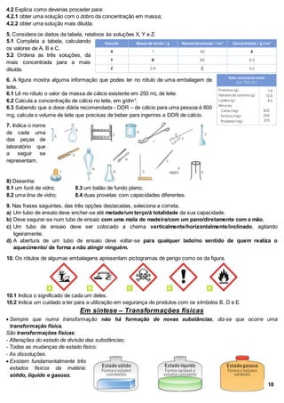 4.2 Explica como deverias proceder para:
4.2.1 obter uma solução com o dobro da concentração em massa;
4.2.2 obter uma solução mais diluída.
5. Considera os dados da tabela, relativos às soluções X, Y e Z.
5.1 Completa a tabela, calculando
os valores de A, B e C.
5.2 Ordena as três soluções, da
mais concentrada para a mais
diluída.
6. A figura mostra alguma informação que podes ler no rótulo de uma embalagem de
leite.
6.1 Lê no rótulo o valor da massa de cálcio existente em 250 mL de leite.
6.2 Calcula a concentração de cálcio no leite, em g/dm3
.
6.3 Sabendo que a dose diária recomendada - DDR – de cálcio para uma pessoa é 800
mg, calcula o volume de leite que precisas de beber para ingerires a DDR de cálcio.
7. Indica o nome
de cada uma
das peças de
laboratório que
a seguir se
representam.
8) Desenha:
8.1 um funil de vidro; 8.3 um balão de fundo plano;
8.2 uma tina de vidro; 8.4 duas provetas com capacidades diferentes.
9. Nas frases seguintes, das três opções destacadas, seleciona a correta.
a) Um tubo de ensaio deve encher-se até metade/um terço/à totalidade da sua capacidade.
b) Deve segurar-se num tubo de ensaio com uma mola de madeira/com um pano/diretamente com a mão.
c) Um tubo de ensaio deve ser colocado a chama verticalmente/horizontalmente/inclinado, agitando
ligeiramente.
d) A abertura de um tubo de ensaio deve voltar-se para qualquer lado/no sentido de quem realiza o
aquecimento/ de forma a não atingir ninguém.
10. Os rótulos de algumas embalagens apresentam pictogramas de perigo como os da figura.
10.1 Indica o significado de cada um deles.
10.2 Indica um cuidado a ter para a utilização em segurança de produtos com os símbolos B, D e E.
Em síntese – Transformações físicas
 Sempre que numa transformação não há formação de novas substâncias, diz-se que ocorre uma
transformação física.
São transformações físicas:
- Alterações do estado de divisão das substâncias;
- Todas as mudanças de estado físico;
- As dissoluções.
 Existem fundamentalmente três
estados físicos da matéria:
sólido, líquido e gasoso.
18
 