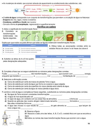  As mudanças de estado, que ocorrem através de aquecimento ou arrefecimento das substâncias, são:
 O ciclo da água corresponde a um conjunto de transformações que permitem a circulação da água na Natureza:
- Evapora dos rios, lagos, mares e oceanos;
- Condensa, solidifica e funde nas nuvens;
- Cai sob a forma de precipitação, regressando à superfície terrestre.
Verifica se sabes
1. Indica o significado de transformação física.
2. Considera as
transformações
evidenciadas nas
figuras seguintes.
Explica por que motivo se pode afirmar que todas as figuras evidenciam transformações físicas.
3. Efetua todas as associações corretas entre os
estados físicos da coluna I e as frases da coluna Il.
4. Substitui as letras de A a D do quadro
pelas designações adequadas.
5. Completa a frase que se segue substituindo os números pelas designações corretas.
Fusão, __________ e ____________ são transformações ____________ que ocorrem com ____________ energia,
enquanto que durante a ____________, a ____________ e a ____________ há libertação de ____________.
6. Seleciona a afirmação correta.
a) Cerca de setenta por cento da massa do planeta Terra e água.
b) Cerca de setenta por cento da água que forma os oceanos e agua salgada.
c) Cerca de setenta por cento da superfície do nosso planeta esta coberta de água.
d) Cerca de setenta por cento da água do nosso planeta é água doce.
7. Lembra o ciclo da água e completa as frases seguintes, substituindo os números pelas designações corretas.
a) Na água da Terra ocorrem constantes transformações ____________.
b) A água do mar aquecida pelo sol ____________.
c) O vapor de água, em contacto com as zonas frias da atmosfera, ____________ e forma as ____________.
d) Quando as gotículas das nuvens atingem determinado tamanho, ____________ formando a ____________.
Nas altas montanhas forma-se ____________.
e) A água das chuvas e a que resulta da ____________ do gelo alimenta os ____________ que lançam de
novo a água nos ____________.
8. Observa a figura.
8.1 Associa a cada uma das letras, A, B, C e D, o estado físico em que se encontra a
água.
8.2 Indica os nomes das duas transformações físicas que ocorrem com a água.
19
 