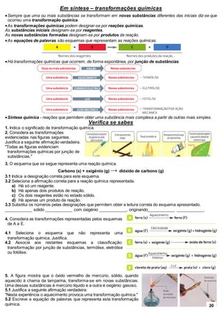 Em síntese – transformações químicas
Sempre que uma ou mais substâncias se transformam em novas substâncias diferentes das iniciais diz-se que
ocorreu uma transformação química.
As transformações químicas podem designar-se por reações químicas.
As substâncias iniciais designam-se por reagentes.
As novas substâncias formadas designam-se por produtos da reação.
As equações de palavras são esquemas que representam as reações químicas.
Há transformações químicas que ocorrem, de forma espontânea, por junção de substâncias.
Síntese química - reações que permitem obter uma substância mais complexa a partir de outras mais simples.
Verifica se sabes
1. Indica o significado de transformação química.
2. Considera as transformações
evidenciadas nas figuras seguintes.
Justifica a seguinte afirmação verdadeira.
"Todas as figuras evidenciam
transformações químicas por junção de
substâncias."
3. O esquema que se segue representa uma reação química.
Carbono (s) + oxigénio (g) → dióxido de carbono (g)
3.1 Indica a designação correta para este esquema.
3.2 Seleciona a afirmação correta para a reação química representada.
a) Há só um reagente.
b) Há apenas dois produtos de reação.
c) Os dois reagentes estão no estado sólido.
d) Há apenas um produto da reação.
3.3 Substitui os números pelas designações que permitem obter a leitura correta do esquema apresentado.
____________ sólido ____________ com oxigénio ____________, originando____________ ____________.
4. Considera as transformações representadas pelos esquemas
de A a E.
4.1 Seleciona o esquema que não representa uma
transformação química. Justifica.
4.2 Associa aos restantes esquemas a classificação:
transformação por junção de substâncias, termólise, eletrólise
ou fotólise.
5. A figura mostra que o óxido vermelho de mercúrio, sólido, quando
aquecido à chama da lamparina, transforma-se em novas substâncias.
Uma dessas substâncias é mercúrio líquido e a outra é oxigénio gasoso.
5.1 Justifica a seguinte afirmação verdadeira:
"Nesta experiência o aquecimento provoca uma transformação química."
5.2 Escreve a equação de palavras que representa esta transformação
química. 20
 