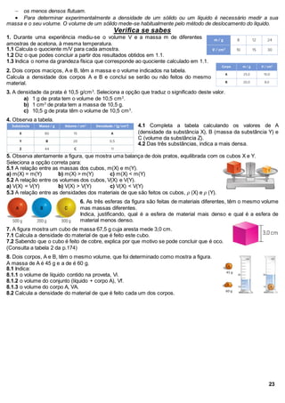  os menos densos flutuam.
 Para determinar experimentalmente a densidade de um sólido ou um líquido é necessário medir a sua
massa e o seu volume. O volume de um sólido mede-se habitualmente pelo método de deslocamento do líquido.
Verifica se sabes
1. Durante uma experiência mediu-se o volume V e a massa m de diferentes
amostras de acetona, à mesma temperatura.
1.1 Calcula o quociente m/V para cada amostra.
1.2 Diz o que podes concluir a partir dos resultados obtidos em 1.1.
1.3 Indica o nome da grandeza física que corresponde ao quociente calculado em 1.1.
2. Dois corpos maciços, A e B, têm a massa e o volume indicados na tabela.
Calcula a densidade dos corpos A e B e conclui se serão ou não feitos do mesmo
material.
3. A densidade da prata é 10,5 g/cm3
. Seleciona a opção que traduz o significado deste valor.
a) 1 g de prata tem o volume de 10,5 cm3
.
b) 1 cm3
de prata tem a massa de 10,5 g.
c) 10,5 g de prata têm o volume de 10,5 cm3
.
4. Observa a tabela.
4.1 Completa a tabela calculando os valores de A
(densidade da substância X), B (massa da substância Y) e
C (volume da substância Z).
4.2 Das três substâncias, indica a mais densa.
5. Observa atentamente a figura, que mostra uma balança de dois pratos, equilibrada com os cubos X e Y.
Seleciona a opção correta para:
5.1 A relação entre as massas dos cubos, m(X) e m(Y).
a) m(X) = m(Y) b) m(X) > m(Y) c) m(X) < m(Y)
5.2 A relação entre os volumes dos cubos, V(X) e V(Y).
a) V(X) = V(Y) b) V(X) > V(Y) c) V(X) < V(Y)
5.3 A relação entre as densidades dos materiais de que são feitos os cubos, 𝜌 (X) e 𝜌 (Y).
6. As três esferas da figura são feitas de materiais diferentes, têm o mesmo volume
mas massas diferentes.
Indica, justificando, qual é a esfera de material mais denso e qual é a esfera de
material menos denso.
7. A figura mostra um cubo de massa 67,5 g cuja aresta mede 3,0 cm.
7.1 Calcula a densidade do material de que é feito este cubo.
7.2 Sabendo que o cubo é feito de cobre, explica por que motivo se pode concluir que é oco.
(Consulta a tabela 2 da p.174)
8. Dois corpos, A e B, têm o mesmo volume, que foi determinado como mostra a figura.
A massa de A é 45 g e a de é 60 g.
8.1 Indica:
8.1.1 o volume de líquido contido na proveta, Vi.
8.1.2 o volume do conjunto (líquido + corpo A), Vf.
8.1.3 o volume do corpo A, VA.
8.2 Calcula a densidade do material de que é feito cada um dos corpos.
23
 