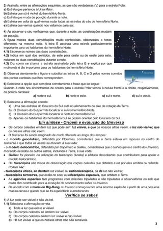 3) Assinala, entre as afirmações seguintes, as que são verdadeiras (V) para a estrela Polar.
a) Estrela que pertence à Ursa Maior.
b) Estrela que só é visível do hemisfério Norte.
c) Estrela que muda de posição durante a noite.
d) Estrela em volta da qual vemos rodar todas as estrelas do céu do hemisfério Norte.
e) Estrela que vemos quando nos voltamos para sul.
4) Ao observar o céu verificamos que, durante a noite, as constelações mudam
de posição.
A figura mostra duas constelações muito conhecidas, observadas a horas
diferentes na mesma noite. A letra E assinala uma estrela particularmente
importante para os habitantes do hemisfério Norte.
4.1) Escreve os nomes das duas constelações.
4.2) Indica em qual dos sentidos, de este para oeste ou de oeste para este,
rodaram as duas constelações durante a noite.
4.3) Diz como se chama a estrela assinalada pela letra E e explica por que
motivo ela é tão importante para os habitantes do hemisfério Norte.
5) Observa atentamente a figura e substitui as letras A, B, C e D pelos nomes corretos
dos pontos cardeais que lhes correspondem.
6) Seleciona a opção que completa corretamente a frase que se segue:
Quando à noite nos encontramos de costas para a estrela Polar temos à nossa frente e à direita, respetivamente,
os pontos cardeais:
a) norte e sul. b) norte e este. c) sul e norte. d) sul e oeste.
7) Seleciona a afirmação correta:
a) Uma das estrelas do Cruzeiro do Sul está no alinhamento do eixo de rotação da Terra.
b) O Cruzeiro do Sul permite localizar o sul no hemisfério Norte.
c) O Cruzeiro do Sul permite localizar o norte no hemisfério Sul.
d) Apenas os habitantes do hemisfério Sul se podem orientar pelo Cruzeiro do Sul.
Em síntese - Origem e evolução do Universo
● Os corpos celestes emitem luz que pode ser: luz visível, a que os nossos olhos veem, e luz não visível, que
os nossos olhos não veem.
● O Universo foi sendo imaginado de modo diferente ao longo dos tempos:
- o modelo geocêntrico, defendido por Ptolomeu, considerava que a Terra estava em repouso no centro do
Universo e que todos os astros se moviam à sua volta;
- o modelo heliocêntrico, defendido por Copérnico e Galileu, considerava que o Sol ocupava o centro do Universo,
movendo-se todos os outros astros, incluindo a Terra, à sua volta.
● Galileu foi pioneiro na utilização do telescópio (luneta) e efetuou descobertas que contribuíram para apoiar o
modelo heliocêntrico.
● Os telescópios são meios de observação dos corpos celestes que detetam a luz por eles emitida ou refletida.
Podem ser:
- telescópios óticos, se detetam luz visível, ou radiotelescópios, os de luz não visível;
- telescópios terrestres, que estão no solo, ou telescópios espaciais, que orbitam a Terra.
● As agências espaciais têm programas com missões tripuladas e não tripuladas e observatórios no solo que
muito têm contribuído para a evolução do conhecimento sobre o Universo.
● De acordo com a teoria do Big-Bang, o Universo começou com uma enorme explosão a partir de uma pequena
massa densa e quente que se foi expandindo e arrefecendo.
Verifica se sabes
1) A luz pode ser visível e não visível.
1.1) Seleciona a afirmação correta.
a) Toda a luz que existe é visível.
b) Os corpos celestes só emitem luz visível.
c) Os corpos celestes emitem luz visível e não visível.
d) Há luz visível a que os nossos olhos não são sensíveis.
3
 