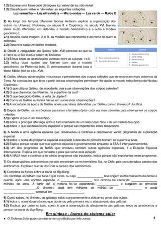 1.2) Escreve uma frase onde distingues luz visível de luz não visível.
1.3) Classifica em visível e não visível as seguintes radiações.
Luz vermelha — Luz ultravioleta — Micro-ondas — Luz verde — Raios X
2) Ao longo dos tempos diferentes teorias tentaram explicar a organização dos
astros no Universo. Ptolomeu, no século II, e Copérnico, no século XVI, tiveram
ideias muito diferentes; um defendeu o modelo heliocêntrico e o outro o modelo
geocêntrico.
2.1) Associa cada imagem, A e B, ao modelo que representa e ao nome de quem o
defendeu.
2.2) Descreve cada um destes modelos.
3) Desde a Antiguidade até Galileu (séc. XVII) pensava-se que ou
a Terra ou o Sol eram o centro do Universo.
3.1) Efetua todas as associações corretas entre as colunas 1 e II.
3.2) Indica duas razões que fizeram com que o modelo
geocêntrico de Ptolomeu (séc. II) permanecesse durante toda a
Idade Média (até ao séc. XVI).
4) Galileu efetuou observações minuciosas e persistentes dos corpos celestes que se encontram mais próximos da
Terra. As conclusões que tirou a partir dessas observações permitiram-lhe apoiar o modelo heliocêntrico de Nicolau
Copérnico.
4.1) O que utilizou Galileu, de importante, nas suas observações dos corpos celestes?
4.2) O que observou, de diferente, na superfície da Lua?
4.3) O que descobriu Galileu à volta de Júpiter?
4.4) Como via Galileu o planeta Vénus em sucessivas observações?
4.5) A sociedade da época de Galileu aceitou as ideias defendidas por Galileu para o Universo? Justifica.
5) Depois de Galileu os astrónomos passaram a ter telescópios cada vez mais potentes para observarem os corpos
celestes.
5.1) Explica o que é um telescópio.
5.2) Indica a principal diferença entre o funcionamento de um telescópio ótico e de um radiote-lescópio.
5.3) Indica o que são telescópios espaciais e porque são importantes estes telescópios.
6) A NASA é uma agência espacial que desenvolveu e continua a desenvolver vários programas de exploração
espacial.
6.1) Indica o nome do programa espacial associado à descida do primeiro homem na superfície lunar.
6.2) Explica porque se diz que esta agência espacial é governamental enquanto a ESA é intergovernamental.
6.3) Um dos programas da NASA, que envolveu também outras agências espaciais, é a Estação Espacial
Internacional. Explica em que consiste e para que serve esta estação.
6.4) A NASA teve e continua a ter vários programas não tripulados. Indica porque são importantes estes programas.
7) Os observatórios astronómicos no solo encontram-se no hemisfério Sul, no Chile, país considerado o paraíso dos
astrónomos. Explica o que faz do Chile o paraíso dos astrónomos.
8) Completa as frases sobre a teoria do Big-Bang.
Os cientistas acreditam que tudo o que existe, ou seja, ________________ teve origem numa massa muito densa e
quente, após uma enorme explosão, o ___________________. Isto ocorreu há cerca de ________________
milhões de anos. A partir daí, a matéria foi-se expandindo, _____________ e surgiram as primeiras
____________________.O Universo atual tem milhares de milhão de ________________ e ainda
___________________ continua em ___________________.
9) Como sabes, no Universo as galáxias estão constantemente a afastar-se umas das outras.
9.1) Indica o nome do astrónomo que observou pela primeira vez o afastamento das galáxias.
9.2) Explica, por palavras tuas, como é que a observação do afastamento das galáxias levou os astrónomos a
pensar na teoria do Big-Bang.
Em síntese - Astros do sistema solar
● O Sistema Solar pode considerar-se constituído por três zonas: 4
 