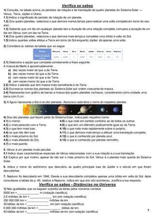 Verifica se sabes
1) Consulta, na tabela acima, os períodos de rotação e de translação de quatro planetas do Sistema Solar —
Vénus, Terra, Júpiter e Úrano.
1.1) Indica o significado de período de rotação de um planeta.
1.2) Dos quatro planetas, seleciona o que demora menos tempo para realizar uma volta completa em torno do seu
eixo.
1.3) Sabendo que um dia em qualquer planeta tem a duração de uma rotação completa, compara a duração de um
dia em Vénus com um dia na Terra.
1.4) Dos quatro planetas, seleciona o que demora mais tempo a completar uma órbita à volta do Sol.
1.5) Indica quantas voltas efetua a Terra em torno do Sol enquanto Júpiter dá apenas uma volta.
2) Considera os valores da tabela que se segue:
2.1) Seleciona a opção que completa corretamente a frase seguinte:
A massa de Marte é aproximadamente…
a) dez vezes maior do que a da Terra.
b) dez vezes menor do que a da Terra.
c) cem vezes maior do que a da Terra.
d) cem vezes menor do que a da Terra.
2.2) Indica o planeta que tem massa mais semelhante à da Terra.
2.3) Escreve os nomes dos planetas do Sistema Solar por ordem crescente de massa.
2.4) Representa num gráfico de barras a massa dos quatro planetas rochosos, considerando como unidade uma
barra com 5 cm.
3) A figura representa o Sol e os oito planetas. Associa a cada letra o nome do respetivo planeta.
4) Dos oito planetas que fazem parte do Sistema Solar, indica pelo respetivo nome:
4.1) o menor; 4.8) o que roda em sentido contrário ao de todos os outros;
4.2) o mais parecido com a Terra; 4.9) o que tem um diâmetro praticamente igual ao da Terra;
4.3) o que tem mais luas; 4.10) o que roda mais rapidamente sobre si próprio;
4.4) os que não têm luas 4.11) o que demora mais tempo a efetuar uma translação completa;
4.5) o mais próximo do Sol; 4.12) o que é conhecido por planeta azul;
4.6) o mais afastado do Sol; 4.13) o que é conhecido por planeta vermelho.
4.7) o mais quente;
5. Vénus é um planeta muito peculiar.
5.1 Indica duas características especiais de Vénus relacionadas com a sua rotação e a sua translação.
5.2 Explica por que motivo, apesar de não ser o mais próximo do Sol, Vénus é o planeta mais quente do Sistema
Solar.
6. Indica o nome do astrónomo que descobriu as quatro principais luas de Júpiter e o século em que foram
descobertas.
7. Neptuno foi descoberto em 1846. Desde a sua descoberta completou apenas uma órbita em volta do Sol. Após
consultares a tabela da p. 49, relativa a Neptuno, indica em que ano isto aconteceu. Justifica a tua resposta.
Verifica se sabes - Distâncias no Universo
1) Nas igualdades que se seguem substitui as letras pelos números corretos.
5000 km =______________ m (notação cientifica)
2,5 milhões de km = ______________ km (em notação científica)
350 000 000 km =______________ milhões de km
30 biliões de km = ______________ km (em notação científica)
6 000 000 milhões de km = ______________ biliões de km
40 biliões de km =______________ milhões de km (em notação científica) 7
 