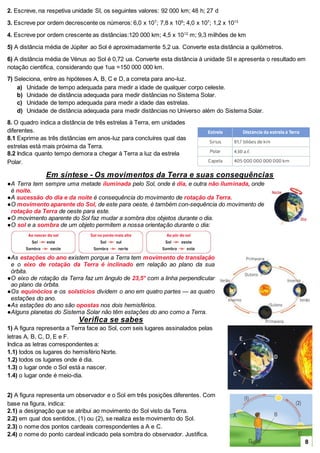 2. Escreve, na respetiva unidade SI, os seguintes valores: 92 000 km; 48 h; 27 d
3. Escreve por ordem decrescente os números: 6,0 x 107
; 7,8 x 105
; 4,0 x 107
; 1,2 x 1013
4. Escreve por ordem crescente as distâncias:120 000 km; 4,5 x 1012
m; 9,3 milhões de km
5) A distância média de Júpiter ao Sol é aproximadamente 5,2 ua. Converte esta distância a quilómetros.
6) A distância média de Vénus ao Sol é 0,72 ua. Converte esta distância à unidade SI e apresenta o resultado em
notação cientifica, considerando que 1ua =150 000 000 km.
7) Seleciona, entre as hipóteses A, B, C e D, a correta para ano-luz.
a) Unidade de tempo adequada para medir a idade de qualquer corpo celeste.
b) Unidade de distância adequada para medir distâncias no Sistema Solar.
c) Unidade de tempo adequada para medir a idade das estrelas.
d) Unidade de distância adequada para medir distâncias no Universo além do Sistema Solar.
8. O quadro indica a distância de três estrelas à Terra, em unidades
diferentes.
8.1 Exprime as três distâncias em anos-luz para concluíres qual das
estrelas está mais próxima da Terra.
8.2 Indica quanto tempo demora a chegar à Terra a luz da estrela
Polar.
Em síntese - Os movimentos da Terra e suas consequências
●A Terra tem sempre uma metade iluminada pelo Sol, onde é dia, e outra não iluminada, onde
é noite.
●A sucessão do dia e da noite é consequência do movimento de rotação da Terra.
●O movimento aparente do Sol, de este para oeste, é também con-sequência do movimento de
rotação da Terra de oeste para este.
●O movimento aparente do Sol faz mudar a sombra dos objetos durante o dia.
●O sol e a sombra de um objeto permitem a nossa orientação durante o dia:
●As estações do ano existem porque a Terra tem movimento de translação
e o eixo de rotação da Terra é inclinado em relação ao plano da sua
órbita.
●O eixo de rotação da Terra faz um ângulo de 23,5° com a linha perpendicular
ao plano da órbita.
●Os equinócios e os solstícios dividem o ano em quatro partes — as quatro
estações do ano.
●As estações do ano são opostas nos dois hemisférios.
●Alguns planetas do Sistema Solar não têm estações do ano como a Terra.
Verifica se sabes
1) A figura representa a Terra face ao Sol, com seis lugares assinalados pelas
letras A, B, C, D, E e F.
Indica as letras correspondentes a:
1.1) todos os lugares do hemisfério Norte.
1.2) todos os lugares onde é dia.
1.3) o lugar onde o Sol está a nascer.
1.4) o lugar onde é meio-dia.
2) A figura representa um observador e o Sol em três posições diferentes. Com
base na figura, indica:
2.1) a designação que se atribui ao movimento do Sol visto da Terra.
2.2) em qual dos sentidos, (1) ou (2), se realiza este movimento do Sol.
2.3) o nome dos pontos cardeais correspondentes a A e C.
2.4) o nome do ponto cardeal indicado pela sombra do observador. Justifica.
8
 