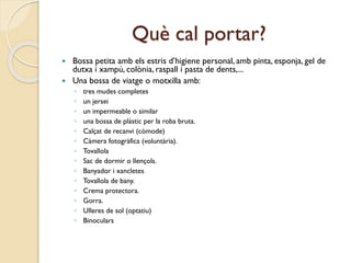 Què cal portar?
 Bossa petita amb els estris d’higiene personal, amb pinta, esponja, gel de
dutxa i xampú, colònia, raspall i pasta de dents,...
 Una bossa de viatge o motxilla amb:
◦ tres mudes completes
◦ un jersei
◦ un impermeable o similar
◦ una bossa de plàstic per la roba bruta.
◦ Calçat de recanvi (còmode)
◦ Càmera fotogràfica (voluntària).
◦ Tovallola
◦ Sac de dormir o llençols.
◦ Banyador i xancletes
◦ Tovallola de bany.
◦ Crema protectora.
◦ Gorra.
◦ Ulleres de sol (optatiu)
◦ Binoculars
 