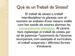 Què és un Treball de Síntesi?
El treball de síntesi o treball
interdisciplinar es planteja com el
moment on avaluem d’una manera visible
com han assolit els nostres alumnes les
competències bàsiques. Al centre,
hem replantejat el treball de síntesi, per
tal de potenciar l’autonomia de l’alumnat
incorporant, com assenyala el currículum,
el treball cooperatiu i diferents formes
d’avaluació.
 