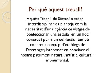 Per què aquest treball?
AquestTreball de Síntesi o treball
interdisciplinar es planteja com la
necessitat d’una agència de viatges de
confeccionar una estada en un lloc
concret i per a un col·lectiu també
concret: un equip d’etnòlegs de
l’estranger, interessat en conèixer el
nostre patrimoni natural, artístic, cultural i
monumental.
 