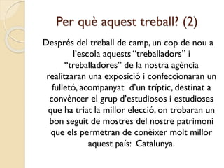 Per què aquest treball? (2)
Després del treball de camp, un cop de nou a
l’escola aquests “treballadors” i
“treballadores” de la nostra agència
realitzaran una exposició i confeccionaran un
fulletó, acompanyat d’un tríptic, destinat a
convèncer el grup d’estudiosos i estudioses
que ha triat la millor elecció, on trobaran un
bon seguit de mostres del nostre patrimoni
que els permetran de conèixer molt millor
aquest país: Catalunya.
 