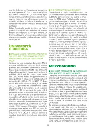 mondo della ricerca. L’istruzione e formazione              CHE PROPONETE DI FARE,DUNQUE?
tecnica superiore (IFTS) va potenziata e gli Isti-       Discontinuità, a cominciare dalle risorse: con
tuti Tecnici Superiori (ITS), istituiti come espe-       un rifinanziamento pluriennale delle università
rienze di formazione terziaria non accademica,           pubbliche per ripristinare da subito la situa-
devono rispondere sia alle esigenze imprendi-            zione del 2012 (circa 7mld di euro) e raggiun-
toriali locali, sia ad un’offerta di eccellenza, da      gere le medie europee in 5 anni; cancellazione
consolidare nei settori strategici dello sviluppo        dell’inutile ‘fondo per il merito’ e finanzia-
del Paese.                                               mento di un Programma nazionale per il me-
Ridare fiducia alla scuola significa, tra l’altro,       rito e il diritto allo studio, che affianchi gli
garantire un organico funzionale (cioè una do-           interventi regionali e sulle residenze universita-
tazione di personale) stabile per almeno un              rie; passare in 5 anni da 20mila a 100mila stu-
triennio, attraverso un nuovo piano pluriennale          denti Erasmus all’anno (con sgravi fiscali per le
di esaurimento delle graduatorie per stabiliz-           famiglie, riconoscimento dei crediti, scambi di
zare i precari.                                          ospitalità); rivisitazione dell’Agenzia per la va-
                                                         lutazione (ANVUR); meno burocrazia e più au-
.                                                        tonomia per gli atenei; per i ricercatori,
UNIVERSITÀ                                               contratto unico e stop al precariato; program-
E RICERCA                                                mazione e finanziamento della ricerca con il
                                                         metodo dello European Research Council; pro-
   SARANNO LE LEVE FONDAMENTALI PER LO                   grammi di ricerca industriale per gli investi-
SVILUPPO. MA COME PENSATE DI INTERVE-                    menti privati, con defiscalizzazione per le
NIRE PER MIGLIORARE LA SITUAZIONE DI                     attrezzature e incentivi all’assunzione di dottori
OGGI?                                                    di ricerca qualificati.
Veniamo da una legislatura Berlusconi-Monti
coerente sull’obiettivo di indebolire il sistema
pubblico dell’Università e della ricerca, ritenuto
                                                         MEZZOGIORNO
troppo dispendioso (con falsità, visto che siamo
                                                            CHE COSA PROPONENTE IN PARTICOLARE
al penultimo posto in Europa per investimenti
                                                         PER IL RISCATTO DEL MEZZOGIORNO?
pubblici, 0,8% del PIL contro una media
                                                         Le riforme che fanno bene all’Italia fanno bene
dell’1,3%). Come mostra il Rapporto Giarda, la
                                                         anche al Sud. A cominciare dalla necessità di una
spesa pubblica in istruzione è crollata dal 23,1
                                                         ricostruzione del civismo e dell’imposizione della
per cento del 1990 al 17,7 del 2009 (-5,4 per
                                                         legalità nella vita civile, economica e politica.
cento). Alla crisi si è risposto coi tagli: tra 2009 e
                                                         Senza legalità ma anche senza una cittadinanza
2013, -12 per cento del finanziamento statale
                                                         piena, è un’utopia la rinascita del Mezzogiorno.
alle università e diminuzione degli organici
                                                         Ciò significa che è importante riuscire a offrire al
(2009/2012 -10 per cento di docenti e -10 di
                                                         Sud servizi di base di qualità equivalente al resto
personale tecnico e amministrativo). Il risultato
                                                         d’Italia, dalla gestione dei rifiuti al trattamento
è la “fuga dall’università” (-10 per cento di im-
                                                         degli anziani, al contrasto dell’abbandono sco-
matricolati nell’ultimo anno), con le tasse più
                                                         lastico, anche perché noi siamo convinti che
alte del sistema continentale e il peggior sistema
                                                         dove sta bene un cittadino stia bene anche
di diritto allo studio: hanno borse solo il 7 per
                                                         un’impresa.
cento degli studenti (25,6 in Francia, 30 in Ger-
                                                         Tra gli interventi più diretti al sostegno dell’eco-
mania, 18 in Spagna). L’istruzione racconta la
                                                         nomia meridionale, il Pd propone il reintegro
nuova questione sociale: solo il 10 per cento dei
                                                         della dotazione nazionale del FAS, Fondo per le
giovani italiani con il padre non diplomato riesce
                                                         Aree Sottoutilizzate, prosciugato per ragioni che
a laurearsi (40 in UK, 35 in Francia) e perdura lo
                                                         nulla hanno a che fare con le politiche di conver-
scandalo degli idonei senza borsa, soprattutto
                                                         genza e l’impegno delle grandi società pubbliche
al Sud.
                                                         delle infrastrutture, come Anas, Ferrovie dello
                                                         Stato e Enel, ad ammodernare le reti nel Sud.

                                                     11
 