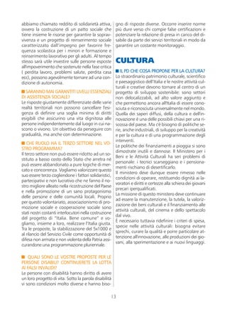 abbiamo chiamato reddito di solidarietà attiva,         gno di risposte diverse. Occorre inserire norme
ovvero la costruzione di un patto sociale che           più dure verso chi compie false certificazioni e
tiene insieme le risorse per garantire la soprav-       potenziare la relazione di presa in carico del di-
vivenza e un progetto di reinserimento sociale          sabile da parte dei servizi territoriali in modo da
caratterizzato dall’impegno per favorire fre-           garantire un costante monitoraggio.
quenza scolastica per i minori e formazione e
reinserimento lavorativo per gli adulti. Al tempo
stesso sarà utile investire sulle persone esposte       CULTURA
all'impoverimento che sostenute nella fase critica
( perdita lavoro, problemi salute, perdita casa            IL PD CHE COSA PROPONE PER LA CULTURA?
ecc), possono agevolmente tornare ad una con-           Lo straordinario patrimonio culturale, scientifico
dizione di autonomia.                                   e paesaggistico dell’Italia e le nostre attività cul-
                                                        turali e creative devono tornare al centro di un
  SARANNO MAI GARANTITI LIVELLI ESSENZIALI              progetto di sviluppo sostenibile: sono settori
DI ASSISTENZA SOCIALE?                                  non delocalizzabili, ad alto valore aggiunto e
Le risposte giustamente differenziate delle varie       che permettono ancora all'Italia di essere cono-
realtà territoriali non possono cancellare l'esi-       sciuta e riconosciuta universalmente nel mondo.
genza di definire una soglia minima di diritti          Quella dei saperi diffusi, della cultura e dell'in-
esigibili che assicurino una vita dignitosa alle        novazione è una delle possibili chiavi per una ri-
persone indipendentemente dal luogo in cui na-          scossa del paese. Ma c'è bisogno di politiche se-
scono o vivono. Un obiettivo da perseguire con          rie, anche industriali, di sviluppo per la creatività
gradualità, ma anche con determinazione.                e per la cultura e di una programmazione degli
                                                        interventi.
    CHE RUOLO HA IL TERZO SETTORE NEL VO-
                                                        Le politiche dei finanziamenti a pioggia si sono
STRO PROGRAMMA?
                                                        dimostrate inutili e dannose. Il Ministero per i
Il terzo settore non può essere ridotto ad un so-
                                                        Beni e le Attività Culturali ha seri problemi di
stituto a basso costo dello Stato che arretra né
                                                        personale: i tecnici scarseggiano e i pensiona-
può essere abbandonato a pure logiche di mer-
                                                        menti rischiano di desertificarlo.
cato e concorrenza. Vogliamo valorizzare questo
                                                        Il ministero deve dunque essere rimesso nelle
suo essere terzo cogliendone i fattori solidaristici,
                                                        condizioni di operare, restituendo dignità ai la-
partecipativi e non lucrativo che ne fanno il no-
                                                        voratori e diritti e certezze alla schiera dei giovani
stro migliore alleato nella ricostruzione del Paese
                                                        precari iperqualificati.
e nella promozione di un sano protagonismo
                                                        La missione di questo ministero deve continuare
delle persone e delle comunità locali. Proprio
                                                        ad essere la manutenzione, la tutela, la valoriz-
per questo volontariato, associazionismo di pro-
                                                        zazione dei beni culturali e il finanziamento alle
mozione sociale e cooperazione sociale sono
                                                        attività culturali, del cinema e dello spettacolo
stati nostri costanti interlocutori nella costruzione
                                                        dal vivo.
del progetto di “Italia. Bene comune” e vo-
                                                        È necessario tuttavia ridefinire i criteri di spesa,
gliamo, insieme a loro, realizzare l’Italia giusta.
                                                        specie nelle attività culturali: bisogna evitare
Tra le proposte, la stabilizzazione del 5x1000 e
                                                        sprechi, curare la qualità e porre particolare at-
al rilancio del Servizio Civile come opportunità di
                                                        tenzione all'innovazione, alle produzioni dei gio-
difesa non armata e non violenta della Patria assi-
                                                        vani, alla sperimentazione e ai nuovi linguaggi.
curandone una programmazione pluriennale.

    QUALI SONO LE VOSTRE PROPOSTE PER LE
PERSONE DISABILI? CONTINUERETE LA LOTTA
AI FALSI INVALIDI?
Le persone con disabilità hanno diritto di avere
un loro progetto di vita. Sotto la parola disabilità
vi sono condizioni molto diverse e hanno biso-

                                                    13
 