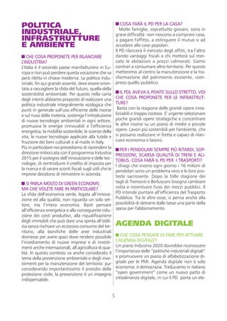 POLITICA                                                          COSA FARÀ IL PD PER LA CASA?
INDUSTRIALE,                                                      Molte famiglie, soprattutto giovani, sono in
                                                               grave difficoltà: non riescono a comprare casa,
INFRASTRUTTURE                                                 a pagare l'affitto, a estinguere il mutuo o ad
E AMBIENTE                                                     accedere alle case popolari.
                                                               Il PD rilancerà il mercato degli affitti, tra l’altro
   CHE COSA PROPONETE PER RILANCIARE                           dando vantaggi fiscali a chi metterà sul mer-
L’INDUSTRIA?                                                   cato le abitazioni a prezzi calmierati. Siamo
L’Italia è il secondo paese manifatturiero in Eu-              contrari a consumare altro territorio. Per questo
ropa e non può perdere questa vocazione che va                 metteremo al centro la manutenzione e la tra-
però riletta in chiave moderna. La politica indu-              sformazione del patrimonio esistente, com-
striale, fin qui grande assente, deve essere orien-            preso quello pubblico.
tata a raccogliere la sfida del futuro, quella della
sostenibilità ambientale. Per questo nella carta                  IL PDL AVEVA IL PONTE SULLO STRETTO. VOI
degli intenti abbiamo proposto di realizzare una               CHE COSA PROPONETE PER LE INFRASTRUT-
politica industriale integralmente ecologica che               TURE?
punti in generale sull’uso efficiente delle risorse             Basta con la stagione delle grandi opere irrea-
e sul riuso della materia, sostenga l’introduzione             lizzabili e troppo costose. E' urgente selezionare
di nuove tecnologie ambientali in ogni settore,                poche grandi opere strategiche e concentrare
promuova le energie rinnovabili e l’efficienza                 le altre risorse su un piano di medie e piccole
energetica, la mobilità sostenibile, le scienze della          opere. Lavori più sostenibili per l'ambiente, che
vita, le nuove tecnologie applicate alla tutela e              si possano realizzare in fretta e capaci di rilan-
fruizione dei beni culturali e al made in Italy.               ciare economia e lavoro.
Più in particolare noi prevediamo di riprendere la                PER I PENDOLARI SEMPRE PIÙ RITARDI, SOP-
direzione imboccata con il programma Industria                 PRESSIONI, SCARSA QUALITÀ DI TRENI E AU-
2015 per il sostegno dell’innovazione e delle tec-             TOBUS. COSA FARÀ IL PD PER I TRASPORTI?
nologie, di reintrodurre il credito di imposta per             I disagi che vivono ogni giorno i 16 milioni di
la ricerca e di varare sconti fiscali sugli utili che le       pendolari sono un problema vero e le loro pro-
imprese decidono di reinvestire in azienda.                    teste sacrosante. Dopo la folle stagione dei
   SI PARLA MOLTO DI GREEN ECONOMY,                            tagli di Tremonti e Berlusconi bisogna cambiare
MA CHE VOLETE FARE IN PARTICOLARE?                             rotta e incentivare l'uso dei mezzi pubblici. Il
La sfida dell’economia verde, legata all’innova-               PD intende puntare all’efficienza del Trasporto
zione ed alla qualità, non riguarda un solo set-               Pubblico. Tra le altre cose, si pensa anche alla
tore, ma l’intera economia. Basti pensare                      possibilità di detrarre dalle tasse una parte della
all’efficienza energetica e alla conseguente ridu-             spesa per l'abbonamento.
zione dei costi produttivi, alla riqualificazione
degli immobili che può dare una spinta all’edili-
zia senza rischiare un eccessivo consumo del ter-              AGENDA DIGITALE
ritorio, alla bonifiche delle aree industriali
dismesse per avere spazi dove rendere possibile                   CHE COSA PENSATE DI FARE PER ATTUARE
l’insediamento di nuove imprese e di investi-                  L’AGENDA DIGITALE?
menti anche internazionali, all’agricoltura di qua-            Un piano Industria 2020 dovrebbe riconoscere
lità. In questo contesto va anche considerato il               l’importanza delle “politiche industriali digitali”
tema della prevenzione ambientale e degli inve-                e promuovere un piano di alfabetizzazione di-
stimenti per la manutenzione del territorio: pur               gitale per le PMI. Agenda digitale non è solo
considerando importantissimo il presidio della                 economia: è democrazia. Traduciamo in italiano
protezione civile, la prevenzione è un impegno                 “open government” come un nuovo patto di
indispensabile.                                                cittadinanza digitale, in cui il PD porta un ele-


                                                           5
 