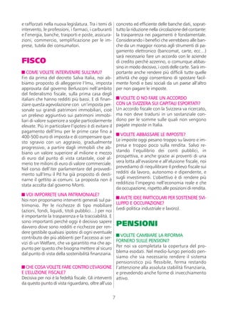 e rafforzati nella nuova legislatura. Tra i temi di   concreto ed efficiente delle banche dati, soprat-
intervento, le professioni, i farmaci, i carburanti   tutto la riduzione nella circolazione del contante:
e l’energia, banche, trasporti e poste, assicura-     la trasparenza nei pagamenti è fondamentale.
zioni, commercio, semplificazione per le im-          Considerando i benefici che verrebbero alle ban-
prese, tutela dei consumatori.                        che da un maggior ricorso agli strumenti di pa-
                                                      gamento elettronico (bancomat, carte, ecc…)
                                                      sarà necessario fare un accordo con le aziende
FISCO                                                 di credito perché azzerino, o comunque abbas-
                                                      sino in modo decisivo, i costi delle carte. Sarà im-
   COME VOLETE INTERVENIRE SULL’IMU?                  portante anche rendere più difficili tutte quelle
Fin da prima del decreto Salva Italia, noi ab- attività che oggi consentono di spostare facil-
biamo proposto di alleggerire l’Imu, imposta mente fondi e basi sociali da un paese all’altro
approvata dal governo Berlusconi nell’ambito per non pagare le imposte.
del federalismo fiscale, sulla prima casa degli
italiani che hanno redditi più bassi. E di finan-        VOLETE O NO FARE UN ACCORDO
ziare questa agevolazione con un’imposta per- CON LA SVIZZERA SUI CAPITALI ESPORTATI?
sonale sui grandi patrimoni immobiliari, cioè Un accordo fiscale con la Svizzera va ricercato,
un prelievo aggiuntivo sui patrimoni immobi- ma non deve tradursi in un sostanziale con-
liari di valore superiore a soglie particolarmente dono per le somme sulle quali non vengono
elevate. Più in particolare l’ipotesi è di evitare il pagate imposte in Italia.
pagamento dell’Imu per le prime case fino a
                                                         VOLETE ABBASSARE LE IMPOSTE?
400-500 euro di imposta e di compensare que-
                                                      Le imposte oggi pesano troppo su lavoro e im-
sto sgravio con un aggravio, gradualmente
                                                      presa e troppo poco sulla rendita. Salvo re-
progressivo, a partire dagli immobili che ab-
                                                      stando l’equilibrio dei conti pubblici, in
biano un valore superiore al milione e mezzo
                                                      prospettiva, e anche grazie ai proventi di una
di euro dal punto di vista catastale, cioè al-
                                                      vera lotta all’evasione e all’elusione fiscale, noi
meno tre milioni di euro di valore commerciale.
                                                      prevediamo di riequilibrare il prelievo fiscale sui
Nel corso dell’iter parlamentare del provvedi-
                                                      redditi da lavoro, autonomo e dipendente, e
mento sull’Imu il Pd ha già proposto di desti-
                                                      sugli investimenti. L’obiettivo è di rendere più
narne il gettito ai comuni. La proposta non è
                                                      redditizio l’impegno nell’economia reale e che
stata accolta dal governo Monti.
                                                      da occupazione, rispetto alle posizioni di rendita.
   VOI IMPORRETE UNA PATRIMONIALE?
                                                         AVETE IDEE PARTICOLARI PER SOSTENERE SVI-
Noi non proponiamo interventi generali sul pa-
                                                      LUPPO E OCCUPAZIONE?
trimonio. Per le ricchezze di tipo mobiliare
                                                      (vedi politica industriale e lavoro).
(azioni, fondi, liquidi, titoli pubblici…) per noi
è importante la trasparenza e la tracciabilità. E
sono importanti perché oggi è decisivo sapere
davvero dove sono redditi e ricchezze per ren-
                                                          PENSIONI
dere gestibile qualsiasi ipotesi di ogni eventuale
                                                         VOLETE CAMBIARE LA RIFORMA
contributo dei più abbienti per l’accesso ai ser-
                                                      FORNERO SULLE PENSIONI?
vizi di un Welfare, che va garantito ma che ap-
                                                      Per noi va completata la copertura del pro-
punto per questo che bisogna mettere al sicuro
                                                      blema esodati. Nel medio-lungo periodo pen-
dal punto di vista della sostenibilità finanziaria.
                                                      siamo che sia necessario rendere il sistema
                                                      pensionistico più flessibile, ferma restando
   CHE COSA VOLETE FARE CONTRO L’EVASIONE l’attenzione alla assoluta stabilità finanziaria,
E L’ELUZIONE FISCALE?                                 e prevedendo anche forme di invecchiamento
Decisiva per noi è la fedeltà fiscale. Gli interventi attivo.
da questo punto di vista riguardano, oltre all’uso


                                                      7
 