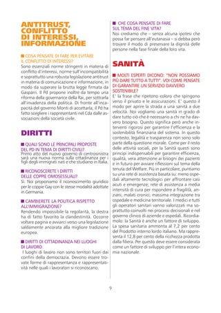 ANTITRUST,                                                    CHE COSA PENSATE DI FARE
CONFLITTO                                                  SUL TEMA DEL FINE VITA?
                                                           Noi crediamo che – senza alcuna ipotesi che
DI INTERESSI,                                              possa far pensare all’eutanasia – si debba però
INFORMAZIONE                                               trovare il modo di preservare la dignità delle
                                                           persone nella fase finale della loro vita.
   COSA PENSATE DI FARE PER EVITARE
IL CONFLITTO DI INTERESSI?
Sono essenziali norme stringenti in materia di             SANITÀ
conflitto d’interessi, norme sull’incompatibilità
e soprattutto una robusta legislazione antitrust              MOLTI ESPERTI DICONO: “NON POSSIAMO
in materia di comunicazione e informazione, in             PIÙ DARE TUTTO A TUTTI”. VOI COME PENSATE
modo da superare la brutta legge firmata da                DI GARANTIRE UN SERVIZIO DAVVERO
Gasparri. Il Pd propone inoltre da tempo una               SOSTENIBILE?
riforma della governance della Rai, per sottrarla          E’ la frase che ripetono coloro che spingono
all’invadenza della politica. Di fronte all’inca-          verso il privato e le assicurazioni. E’ questo il
pacità del governo Monti di accettarla, il Pd ha           modo per aprire la strada a una sanità a due
fatto scegliere i rappresentanti nel Cda dalle as-         velocità. Noi vogliamo una sanità in grado di
sociazioni della società civile.                           dare tutto ciò che è necessario a chi ne ha dav-
                                                           vero bisogno. Questo significa però anche in-
                                                           terventi rigorosi per garantire l’efficienza e la
DIRITTI                                                    sostenibilità finanziaria del sistema. In questo
                                                           contesto, legalità e trasparenza non sono solo
   QUALI SONO LE PRINCIPALI PROPOSTE                       parte della questione morale. Come per il resto
DEL PD IN TEMA DI DIRITTI CIVILI?                          delle attività sociali, per la Sanità questi sono
Primo atto del nuovo governo di centrosinistra             principi indispensabili per garantire efficienza,
sarà una nuova norma sulla cittadinanza per i              qualità, vera attenzione ai bisogni dei pazienti
figli degli immigrati nati e che studiano in Italia.       e in futuro per avviare riflessioni sul tema della
                                                           tenuta del Welfare. Più in particolare, puntiamo
   RICONOSCERETE I DIRITTI
                                                           su una rete di assistenza basata su: meno ospe-
DELLE COPPIE OMOSESSUALI?
                                                           dali altamente tecnologici per affrontare casi
Sì. Noi proponiamo il riconoscimento giuridico
                                                           acuti e emergenze; rete di assistenza a media
per le coppie Gay con le stesse modalità adottate
                                                           intensità di cura per rispondere a fragilità, an-
in Germania.
                                                           ziani, malati cronici; massima integrazione tra
  CAMBIERETE LA POLITICA RISPETTO                          ospedale e medicina territoriale. I medici e tutti
ALL’IMMIGRAZIONE?                                          gli operatori sanitari vanno valorizzati ma so-
Rendendo impossibile la regolarità, la destra              prattutto coinvolti nei processi decisionali e nel
ha di fatto favorito la clandestinità. Occorre             governo clinico di aziende e ospedali. Ricordia-
voltare pagina e avviarci verso una legislazione           molo: la Sanità è anche un fattore di sviluppo.
saldamente ancorata alla migliore tradizione               La spesa sanitaria ammonta al 7,2 per cento
europea.                                                   del Prodotto interno lordo italiano. Ma rappre-
                                                           senta il 12,8 per cento della ricchezza prodotta
   DIRITTI DI CITTADINANZA NEI LUOGHI                      dalla filiera. Per questo deve essere considerata
DI LAVORO.                                                 come un fattore di sviluppo per l’intera econo-
 I luoghi di lavoro non sono territori fuori dai           mia nazionale.
confini della democrazia. Devono essere tro-
vate forme di rappresentanza e rappresentati-
vità nelle quali i lavoratori si riconoscano.



                                                       9
 