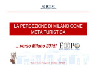 LA PERCEZIONE DI MILANO COME
       META TURISTICA

…verso Milano 2015!


                                                              1
      Master in Tourism Management – IV edition – 2007-2008
 