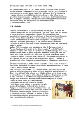 El test va ser repetit i el resultat va ser similar (Páez, 1995).

En Thessalonika (Grècia), el 1991, va ser trobada en plantes mortes de Salvia
Armillaria mellea. Es va identificar sobre la base dels caràcters morfològics i el%
de creixement en un medi d'agar malta (3%) i àcid tànnic (0.05%), i segons la
resposta al test de compatibilitat de Korhonen. Després aïllar el fong es va
procedir a la seva inoculació en 10 plantes de sàlvia amb 2 controls (testimonis).
Amb el temps les plantes de sàlvia presentaven extenses podridures radiculars
associades al fong. Els testimonis es van mantenir saludables
(Thanassouloupoulos, 1991).11

1.5 Història

La sàlvia probablement ja va ser utilitzada pels antics egipcis, per tractar les
malalties abdominals, mal de dents i l'asma. En el papir Ebers, 1500 aC, figurava
ja com a remei contra les erupcions i picades. Els metges hipocràtics
vanagloriaven seves propietats hemostàtiques, fortificants i curatives. Els autors
romans Plinio, Dioscórides i Galeno la van descriure amb el nom de sàlvia,
"curar", tenir bona salut. Recomanaven la sàlvia per les seves propietats
calmants i astringents, per a la gola, la tos, els refredaments, per facilitar
l'expulsió del fetus i combatre les úlceres. S'ignora a quin de les 900 espècies de
sàlvia es referien.
Ja l'any 790, s'esmentava en el "capitulars de villis" de Carlemany i Lluís el
Piadós el cultiu de sàlvia en els jardins dels monestirs. Al segle IX, Walafrid
Strabon, un monje del monestir de Reichenau al Llac de Constança, inicia el seu
poema didàctic "Hortulus", sobre les plantes medicinals del seu jardí, amb les
virtuts de la sàlvia: "La sàlvia brilla entre totes, agradable la seva olor, potent i
benèfica en pocions, considerada per l'home com a saludable en la major part de
les malalties, ben merescuda té la gràcia del seu verd perpetu ". La sàlvia va
aparèixer molt aviat a Anglaterra, on des de llavors és utilitzada com a condiment
.
En l'Edat Mitjana la sàlvia també era molt apreciada. En l'alta escola de medicina
de Salermo, ens arriben els versos "Salvia salvatrix, naturae conciliatrix", la sàlvia
que cura, es concilia amb la Natura.
Hieronymus Bock, escrivia en 1555: "De totes les begudes no trobem cap que
superi la sàlvia, ja que és útil al cuiner, al metge, als cellers, als rics i als pobres.
Beure vi de sàlvia o l'herba cuinada en el vi és beneficiosa per tot el cos, ja que
la sàlvia elimina el verí, calma la tos, alleuja els problemes del pàncrees, escalfa
el fetge i la matriu, és diürètica i resol els problemes femenins . Serveix per
alleujar totes les malalties degudes al fred i no solament presa en tisanes.
L'aigua de sàlvia, neteja i cura les nafres i les
mossegades dels animals verinosos, calma les
hemorràgies, neteja les úlceres purulentes i sana les
crostes. Si es frega les dents amb fulles de sàlvia
fresques es conservaran sòlids i un alè fresc. També els
gargarismes amb la sàlvia bullida, serveix per controlar el
mal de coll. Paullinia, metge d'Augsburg va consagrar a
la sàlvia amb una monografia de 414 pàgines en 1688.
Aquesta planta d'olor intens ha estat sempre utilitzada
com a amulet de culte i protecció.



 11
      Informació extreta de la pàgina web www.infoagro.com
                                                   11
 
