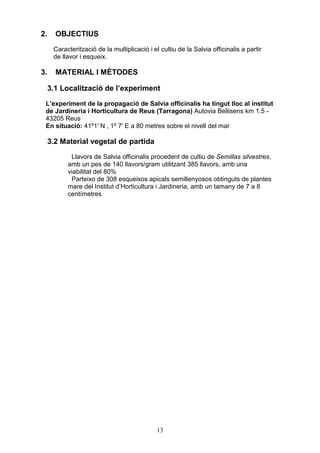 2.     OBJECTIUS
      Caracterització de la multiplicació i el cultiu de la Salvia officinalis a partir
      de llavor i esqueix.

3.     MATERIAL I MÈTODES

     3.1 Localització de l’experiment
 L’experiment de la propagació de Salvia officinalis ha tingut lloc al institut
 de Jardineria i Horticultura de Reus (Tarragona) Autovia Bellisens km 1.5 -
 43205 Reus
 En situació: 41º1' N , 1º 7' E a 80 metres sobre el nivell del mar

     3.2 Material vegetal de partida
            Llavors de Salvia officinalis procedent de cultiu de Semillas silvestres,
           amb un pes de 140 llavors/gram utilitzant 385 llavors, amb una
           viabilitat del 80%
            Parteixo de 308 esqueixos apicals semillenyosos obtinguts de plantes
           mare del Institut d’Horticultura i Jardineria, amb un tamany de 7 a 8
           centímetres




                                              13
 