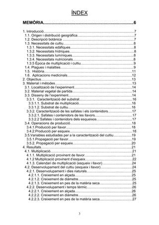 ÍNDEX
MEMÒRIA............................................................................6

1. Introducció..............................................................................................7
 1.1. Origen i distribució geogràfica...........................................................7
 1.2. Descripció botànica ..........................................................................7
 1.3. Necessitats de cultiu.........................................................................8
   1.3.1. Necessitats edàfiques..................................................................8
   1.3.2. Necessitats hídriques...................................................................8
   1.3.3. Necessitats lumíniques................................................................8
   1.3.4. Necessitats nutricionals...............................................................8
   1.3.5 Època de multiplicació i cultiu.......................................................9
 1.4. Plagues i malalties............................................................................9
 1.5. Història...........................................................................................11
 1.6. Aplicacions medicinals...................................................................12
2. Objectius..............................................................................................13
3. Material i mètodes................................................................................13
 3.1. Localització de l’experiment............................................................14
 3.2. Material vegetal de partida..............................................................14
 3.3. Disseny de l’experiment..................................................................14
   3.3.1. Caracterització del substrat.......................................................16
     3.3.1.1. Substrat de multiplicació.......................................................16
     3.3.1.2. Substrat de cultiu..................................................................16
   3.3.2. Caracterització de les safates i els contenidors.........................17
     3.3.2.1. Safates i contenidors de les llavors.......................................17
     3.3.2.2 Safates i contenidors dels esqueixos.....................................17
 3.4. Operacions de producció................................................................18
   3.4.1.Producció per llavor....................................................................18
   3.4.2.Producció per esqueix.................................................................18
 3.5.Variables estudiades per a la caracterització del cultiu...................19
   3.5.1.Propagació per llavor..................................................................19
   3.5.2. Propagació per esqueix.............................................................20
4. Resultats..............................................................................................21
 4.1. Multiplicació.....................................................................................21
   4.1.1. Multiplicació provinent de llavor.................................................21
   4.1.2 Multiplicació provinent d’esqueix.................................................22
   4.1.3. Calendari de multiplicació (esqueix i llavor)...............................24
 4.2. Desenvolupament del cultiu (esqueix i llavor).................................24
   4.2.1. Desenvolupament i dies naturals...............................................25
     4.2.1.1. Creixement en alçada...........................................................25
     4.2.1.2. Creixement de diàmetre........................................................25
     4.2.1.3. Creixement en pes de la matèria seca..................................25
   4.2.2. Desenvolupament i temps tèrmic...............................................26
     4.2.2.1. Creixement en alçada...........................................................26
     4.2.2.2. Creixement en diàmetre........................................................26
     4.2.2.3. Creixement en pes de la matèria seca..................................27



                                                     3
 