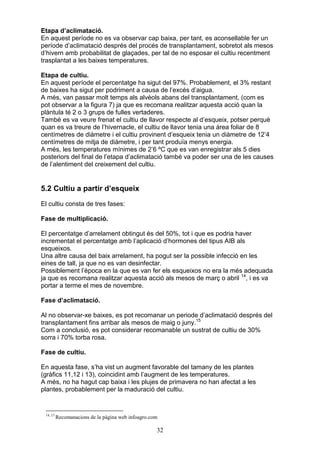 Etapa d’aclimatació.
En aquest període no es va observar cap baixa, per tant, es aconsellable fer un
període d’aclimatació després del procés de transplantament, sobretot als mesos
d’hivern amb probabilitat de glaçades, per tal de no esposar el cultiu recentment
trasplantat a les baixes temperatures.

Etapa de cultiu.
En aquest període el percentatge ha sigut del 97%. Probablement, el 3% restant
de baixes ha sigut per podriment a causa de l’excés d’aigua.
A més, van passar molt temps als alvèols abans del transplantament, (com es
pot observar a la figura 7) ja que es recomana realitzar aquesta acció quan la
plàntula té 2 o 3 grups de fulles vertaderes.
També es va veure frenat el cultiu de llavor respecte al d’esqueix, potser perquè
quan es va treure de l’hivernacle, el cultiu de llavor tenia una àrea foliar de 8
centímetres de diàmetre i el cultiu provinent d’esqueix tenia un diàmetre de 12’4
centímetres de mitja de diàmetre, i per tant produïa menys energia.
A més, les temperatures mínimes de 2’6 ºC que es van enregistrar als 5 dies
posteriors del final de l’etapa d’aclimatació també va poder ser una de les causes
de l’alentiment del creixement del cultiu.


5.2 Cultiu a partir d’esqueix
El cultiu consta de tres fases:

Fase de multiplicació.

El percentatge d’arrelament obtingut és del 50%, tot i que es podria haver
incrementat el percentatge amb l’aplicació d’hormones del tipus AIB als
esqueixos.
Una altre causa del baix arrelament, ha pogut ser la possible infecció en les
eines de tall, ja que no es van desinfectar.
Possiblement l’època en la que es van fer els esqueixos no era la més adequada
ja que es recomana realitzar aquesta acció als mesos de març o abril 14, i es va
portar a terme el mes de novembre.

Fase d’aclimatació.

Al no observar-xe baixes, es pot recomanar un periode d’aclimatació després del
transplantament fins arribar als mesos de maig o juny.15
Com a conclusió, es pot considerar recomanable un sustrat de cultiu de 30%
sorra i 70% torba rosa.

Fase de cultiu.

En aquesta fase, s’ha vist un augment favorable del tamany de les plantes
(gràfics 11,12 i 13), coincidint amb l’augment de les temperatures.
A més, no ha hagut cap baixa i les plujes de primavera no han afectat a les
plantes, probablement per la maduració del cultiu.


 14, 15
          Recomanacions de la pàgina web infoagro.com

                                                    32
 