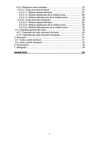 4.2.3. Relacions entre variables...........................................................27
    4.2.3.1. Cultiu provinent de llavor.......................................................27
      4.2.3.1.1. Relació alçada-diàmetre..................................................27
      4.2.3.1.2. Relació alçada-pes de la matèria seca............................28
      4.2.3.1.3. Relació diàmetre-pes de la matèria seca.........................28
    4.2.3.2. Cultiu provinent d’esqueix.....................................................29
      4.2.3.2.1. Relació alçada-diàmetre..................................................29
      4.2.3.2.2. Relació alçada-pes de la matèria seca............................29
      4.2.3.2.3. Relació diàmetre-pes de la matèria seca.........................30
 4.3. Calendari general del cultiu.............................................................30
   4.3.1. Calendari de cultiu provinent de llavor.......................................30
   4.3.2. Calendari de cultiu provinent d’esqueix.....................................31
5. Discussió .............................................................................................31
 5.1. Cultiu a partir de llavor....................................................................31
 5.2. Cultiu a partir d’esqueix...................................................................32
6. Conclusions..........................................................................................33
7. Webgrafia.............................................................................................34

ANNEXES..........................................................................35




                                                     4
 
