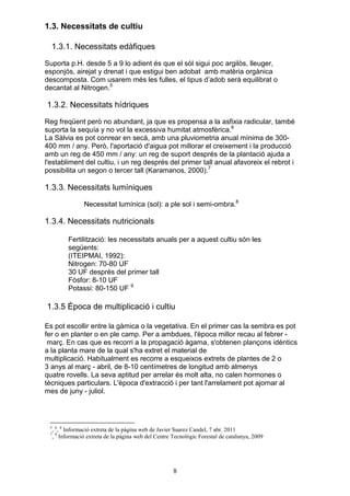 1.3. Necessitats de cultiu

  1.3.1. Necessitats edàfiques
Suporta p.H. desde 5 a 9 lo adient és que el sòl sigui poc argilòs, lleuger,
esponjós, airejat y drenat i que estigui ben adobat amb matèria orgànica
descomposta. Com usarem més les fulles, el tipus d’adob serà equilibrat o
decantat al Nitrogen.5

1.3.2. Necessitats hídriques
Reg freqüent però no abundant, ja que es propensa a la asfixia radicular, també
suporta la sequía y no vol la excessiva humitat atmosfèrica.6
La Sàlvia es pot conrear en secà, amb una pluviometria anual mínima de 300-
400 mm / any. Però, l'aportació d'aigua pot millorar el creixement i la producció
amb un reg de 450 mm / any: un reg de suport després de la plantació ajuda a
l'establiment del cultiu, i un reg després del primer tall anual afavoreix el rebrot i
possibilita un segon o tercer tall (Karamanos, 2000).7

1.3.3. Necessitats lumíniques
               Necessitat lumínica (sol): a ple sol i semi-ombra.8

1.3.4. Necessitats nutricionals

         Fertilització: les necessitats anuals per a aquest cultiu són les
         següents:
         (ITEIPMAI, 1992):
         Nitrogen: 70-80 UF
         30 UF després del primer tall
         Fòsfor: 8-10 UF
         Potassi: 80-150 UF 9

1.3.5 Època de multiplicació i cultiu

Es pot escollir entre la gàmica o la vegetativa. En el primer cas la sembra es pot
fer o en planter o en ple camp. Per a ambdues, l'època millor recau al febrer -
 març. En cas que es recorri a la propagació àgama, s'obtenen plançons idèntics
a la planta mare de la qual s'ha extret el material de
multiplicació. Habitualment es recorre a esqueixos extrets de plantes de 2 o
3 anys al març - abril, de 8-10 centímetres de longitud amb almenys
quatre rovells. La seva aptitud per arrelar és molt alta, no calen hormones o
tècniques particulars. L'època d'extracció i per tant l'arrelament pot ajornar al
mes de juny - juliol.




 5 6 8
  , , Informació extreta de la pàgina web de Javier Suarez Candel, 7 abr. 2011
 7 9
  , Informació extreta de la pàgina web del Centre Tecnològic Forestal de catalunya, 2009




                                                    8
 