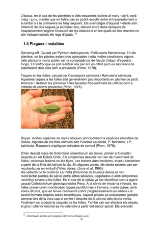 L'època, en el cas de les plantetes o dels esqueixos extrets al març - abril, serà
maig - juny, mentre que en l'altre cas es podrà escollir entre el trasplantament a
la tardor o a la primavera de l'any següent. Els avantatges d'aquest mètode són:
obtenció de dos segues ja el primer any, elecció entre dues èpoques de
trasplantament segons l'evolució de les estacions en les quals de tota manera no
són indispensables els regs d'ajuda. 10

 1.4 Plagues i malalties

Damping-off. Causat per Pythium debaryanum i Pellicularia filamentosa. En els
planters, on les plantes estan prou apinyades i sota moltes condicions alguns
dels plançons morts poden ser la conseqüència de l'acció d'algun d'aquests
fongs. El control que es pot realitzar ara per ara és difícil però es recomana la
solarització dels sòls com a prevenció (Piron, 1978).

Taques en les fulles: causat per Cercospora salviicola i Ramularia salviicola.
Aquestes taques a les fulles són generalment poc importants en plantes de jardí.
Arrencar i destruir les primeres fulles tacades freqüentment és utilitzat com a
mètode de control preventiu (Piron, 1978).




Royas: moltes espècies de royas ataquen principalment a espècies silvestres de
Salvia. Algunes de les més comuns són Puccinia caulicola, P. farinacea, i P.
salviicola. Rarament s'apliquen mètodes de control (Piron, 1978).

S'han descrit atacs de Sclerotinia sclerotiorum en Salvia, primer al Canadà i
després en els Estats Units. Els símptomes descrits van ser de marciment de
fulles i extenses lesions en les tiges. Les lesions eren incolores, toves i s'estenien
a partir de la línia del sòl per la tija. En algunes zones, els teixits externs van ser
recoberts per un embull d'hifes aèries. (Jons et al, 1996).
Als voltants de la ciutat de La Plata (Província de Buenos Aires) es van
recol·lectar plantes de sàlvia entre altres labiades, degollades o amb símptomes
necròtics severs a les fulles. En el cas de la sàlvia va ser identificat com a agent
causal Colletotrichum gloeosporioides Penz. A la sàlvia en iniciar la infecció, les
fulles presentaven nombroses taques puntiformes a l'anvers, marró clares, amb
vores difusos, que en fer-se confluents cobrir progressivament els limbes i el
pecíol formant àmplies àrees necròtiques. Aquest procés va evolucionar gairebé
sempre des de la vora cap al centre i després de la clorosi dels teixits verds.
Finalment es produïa la caiguda de les fulles. També van ser afectats els sèpals,
el groc i ulterior necrosi es va estendre a partir del sector apical. Els acérvols

 10
      , Informació extreta de la pàgina web www.infoagro.com
                                                     9
 