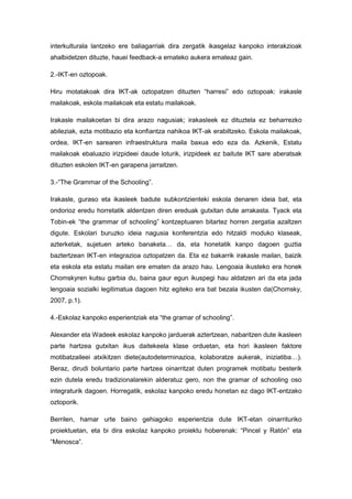 interkulturala lantzeko ere baliagarriak dira zergatik ikasgelaz kanpoko interakzioak
ahalbidetzen dituzte, hauei feedback-a emateko aukera emateaz gain.

2.-IKT-en oztopoak.

Hiru motatakoak dira IKT-ak oztopatzen dituzten “harresi” edo oztopoak: irakasle
mailakoak, eskola mailakoak eta estatu mailakoak.

Irakasle mailakoetan bi dira arazo nagusiak; irakasleek ez dituztela ez beharrezko
abileziak, ezta motibazio eta konfiantza nahikoa IKT-ak erabiltzeko. Eskola mailakoak,
ordea, IKT-en sarearen infraestruktura maila baxua edo eza da. Azkenik, Estatu
mailakoak ebaluazio irizpideei daude loturik, irizpideek ez baitute IKT sare aberatsak
dituzten eskolen IKT-en garapena jarraitzen.

3.-“The Grammar of the Schooling”.

Irakasle, guraso eta ikasleek badute subkontzienteki eskola denaren ideia bat, eta
ondorioz eredu horretatik aldentzen diren ereduak gutxitan dute arrakasta. Tyack eta
Tobin-ek “the grammar of schooling” kontzeptuaren bitartez horren zergatia azaltzen
digute. Eskolari buruzko ideia nagusia konferentzia edo hitzaldi moduko klaseak,
azterketak, sujetuen arteko banaketa… da, eta honetatik kanpo dagoen guztia
baztertzean IKT-en integrazioa oztopatzen da. Eta ez bakarrik irakasle mailan, baizik
eta eskola eta estatu mailan ere ematen da arazo hau. Lengoaia ikusteko era honek
Chomskyren kutsu garbia du, baina gaur egun ikuspegi hau aldatzen ari da eta jada
lengoaia sozialki legitimatua dagoen hitz egiteko era bat bezala ikusten da(Chomsky,
2007, p.1).

4.-Eskolaz kanpoko esperientziak eta “the gramar of schooling”.

Alexander eta Wadeek eskolaz kanpoko jarduerak aztertzean, nabaritzen dute ikasleen
parte hartzea gutxitan ikus daitekeela klase orduetan, eta hori ikasleen faktore
motibatzaileei atxikitzen diete(autodeterminazioa, kolaboratze aukerak, iniziatiba…).
Beraz, dirudi boluntario parte hartzea oinarritzat duten programek motibatu besterik
ezin dutela eredu tradizionalarekin alderatuz gero, non the gramar of schooling oso
integraturik dagoen. Horregatik, eskolaz kanpoko eredu honetan ez dago IKT-entzako
oztoporik.

Berrilen, hamar urte baino gehiagoko esperientzia dute IKT-etan oinarrituriko
proiektuetan, eta bi dira eskolaz kanpoko proiektu hoberenak: “Pincel y Ratón” eta
“Menosca”.
 