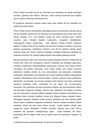 Pincel y Ratón arte tailer bat da, non boluntario joan zaitezkeen eta zeinek umeengan
sormena garatzea duen helburu. Menosca, ordea, learning oinarritzat duen proiektu
bat da, zeinean asistentzia nahitaezkoa den.

Bi proiektuak aztertzean lortutako datuei esker esan daiteke IKT-ek irakasteko era
tradizionala aldatu dutela.

Pincel y Ratón sormen errekurtsoen laborategia kultura eta hezkuntza erakunde bat da
zeinek umeengan artea eta IKT-ak elkarlotuz sormena garatzea duen xede, lehen esan
bezala, ikasleak 12-17 urte bitarteko umeak eta heldu ezinduak diren. Tailerra
Logroñon     dago.   Honetan    ikasleek   buztinarekin,     margoekin,   plastilinarekin,
ordenagailuko diseinu programekin… jolas daitezke, beraiek direlarik ariketaren
gidariak. Proiektu honek IKT-en erabilera eta sormena sustatzea du helburu, eta honek
ikasleen gurasoengan mesfidantza sortarazi zuen IKT-en erabilera okerrak dituen
arriskuak direla eta. Pincel y Ratónen ikastaldia errealitate konplexuen behaketa eta
ikasketan oinarritzen da, honela ikasleei hipotesi onak egiteko gaitasuna landuz.

Menosca proiektua, aldiz, Arazi hezkuntza enpresa pribatuak sorturiko iniziatiba bat da
Euskal Herri fisiko eta erromatarren aztarnen behaketan eta ikasketan laguntzeko.
LurQuest programaren bidez(WebQuest programaren bariante bat) Euskal Herrian
orientatzen eta bertako naturarekin lotura izaten ikasten dute. Bertan hizkuntza
ezberdinen erabilera ematen da, ikus entzunezkoak edo testuzkoak, errealitatea
irudikatzeko, ikaskideekin komunikatzeko eta, honela ikasteko erabilitako dispositiboak
ikasketan bitartekaritza tresna bezala ikusteko. Gainera, jarduera hauek produkzioa,
elkarrizketa, hausnarketa, eta sormena garatzen duten irteeren eta hauen ondorengo
txostenen eraketaren bidez. LurQuestek hiru gai nagusi ditu; erromanizazioa
Gipuzkoan, arte garaikidea eta bere presentzia publikoa, eta auto-orientazioa zelaian
eta teknologia mugikorren ikasketa. Gainera, bere “ibilbideak” hiru fasetan burutzeko
izan dira diseinatuak: lehenean DBHko ikalsleak zenbait programa informatikoren eta
interneten bidez LurQuest erabiltzen hasten dira. Bigarren fasean zelairako bisitan,
teknologien laguntzaz ikasleek zenbait jarduera antolatzen eta datu bilketak egiten
dituzte beren lurraldearen ezagutzak handitzeko. Azkenik, klasean daudelarik datuen
antolatzen dituzte eta bere klase kideen aurrean           hauek azaltzen dituzte, gero
webgunean jartzen dituztelarik. Proiektu honetako ikasleek esan zuten IKT-en
erabilerak eta jarduerek erakargarriagoa egiten         zutela ikastaldia, eta beraz,
ikasleentzat IKT-ak pizgarri direla eta ez dutela arazo bat suposatzen frogatzen du
honek.

5.-Eskolaz kanpoko esperientziak eta “the gramar of schooling”.
 